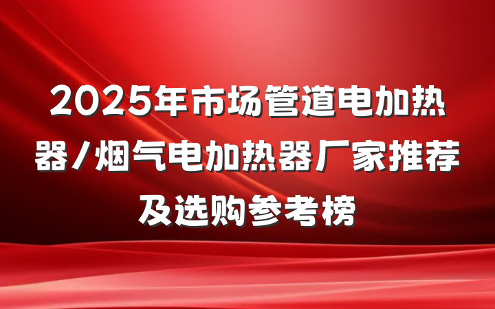 2025年市场管道电加热器/烟气电加热器厂家推荐及选购参考榜