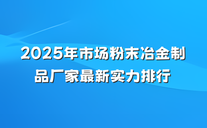 2025年市场粉末冶金制品厂家最新实力排行