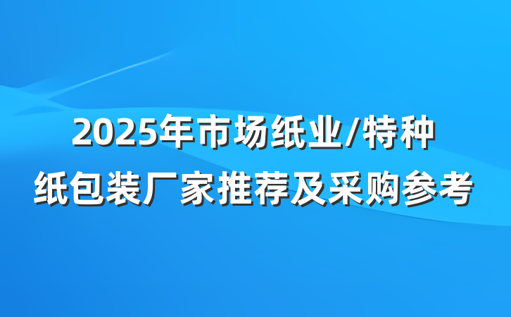 2025年市场纸业/特种纸包装厂家推荐及采购参考