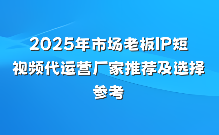 2025年市场老板IP短视频代运营厂家推荐及选择参考