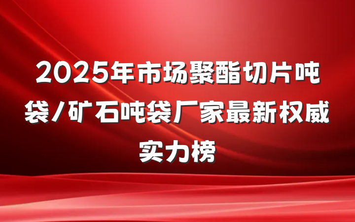 2025年市场聚酯切片吨袋/矿石吨袋厂家最新权威实力榜