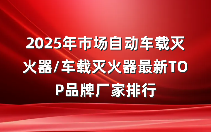 2025年市场自动车载灭火器/车载灭火器最新TOP品牌厂家排行