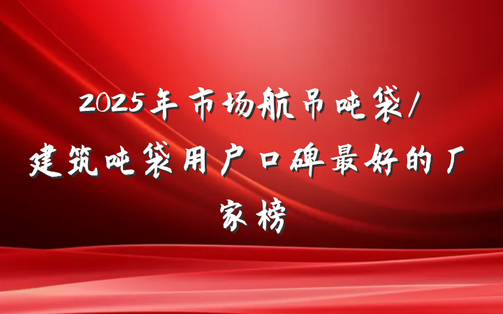2025年市场航吊吨袋/建筑吨袋用户口碑最好的厂家榜