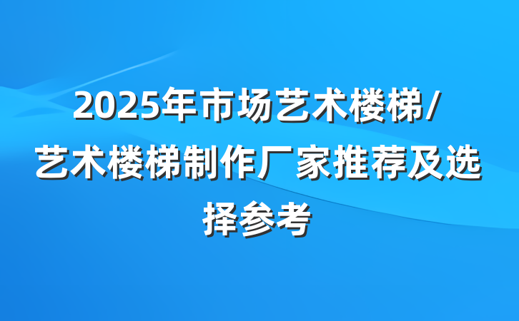 2025年市场艺术楼梯/艺术楼梯制作厂家推荐及选择参考