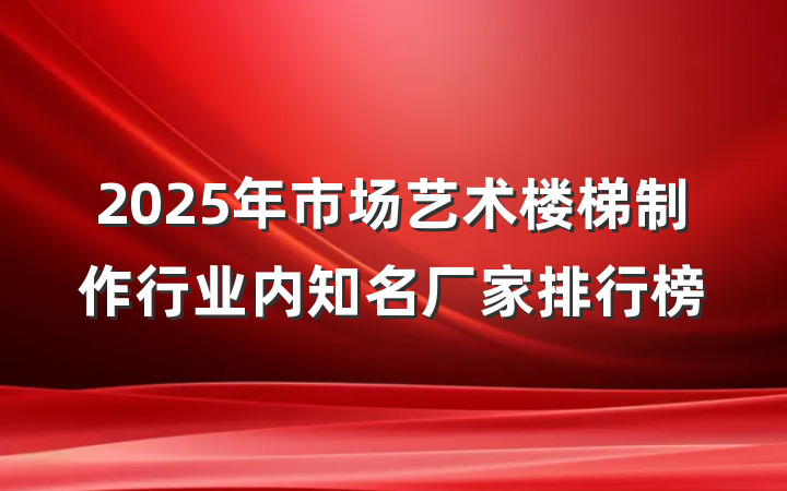 2025年市场艺术楼梯制作行业内知名厂家排行榜