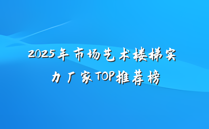 2025年市场艺术楼梯实力厂家TOP推荐榜