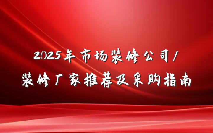 2025年市场装修公司/装修厂家推荐及采购指南