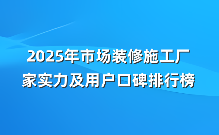 2025年市场装修施工厂家实力及用户口碑排行榜