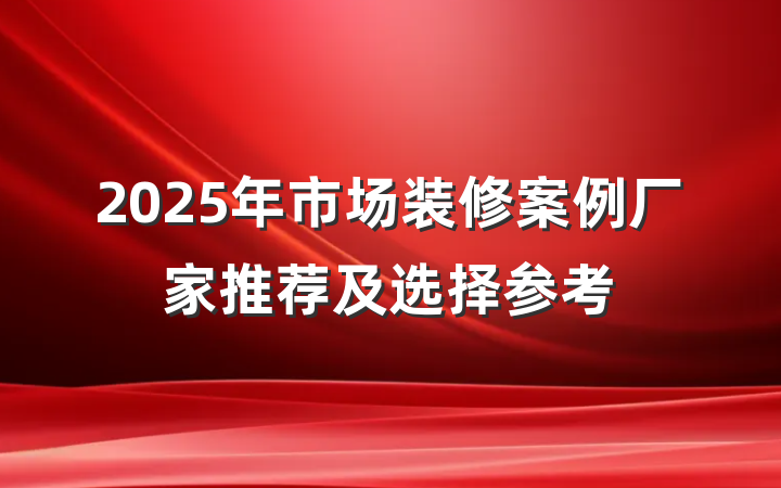 2025年市场装修案例厂家推荐及选择参考