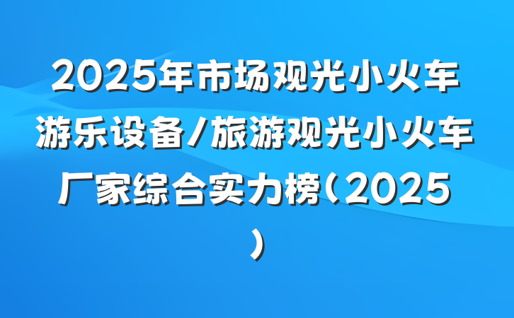 2025年市场观光小火车游乐设备/旅游观光小火车厂家综合实力榜(2025)