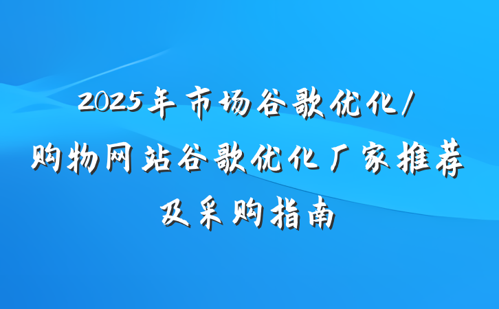 2025年市场谷歌优化/购物网站谷歌优化厂家推荐及采购指南