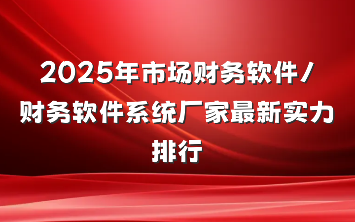 2025年市场财务软件/财务软件系统厂家最新实力排行