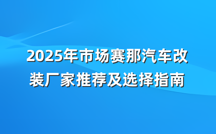 2025年市场赛那汽车改装厂家推荐及选择指南