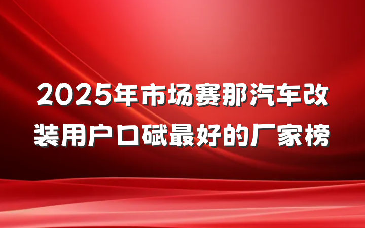 2025年市场赛那汽车改装用户口碑最好的厂家榜