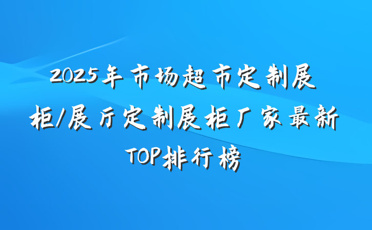 2025年市场超市定制展柜/展厅定制展柜厂家最新TOP排行榜