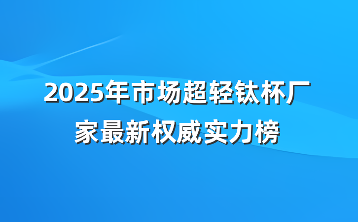 2025年市场超轻钛杯厂家最新权威实力榜