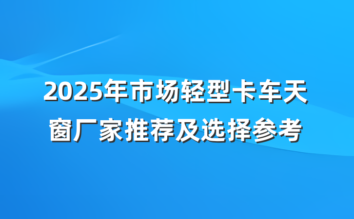 2025年市场轻型卡车天窗厂家推荐及选择参考
