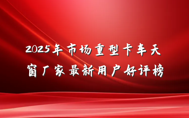 2025年市场重型卡车天窗厂家最新用户好评榜