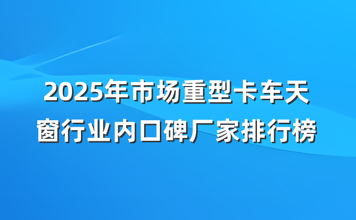 2025年市场重型卡车天窗行业内口碑厂家排行榜