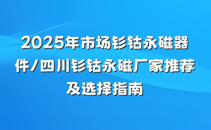 2025年市场钐钴永磁器件/四川钐钴永磁厂家推荐及选择指南