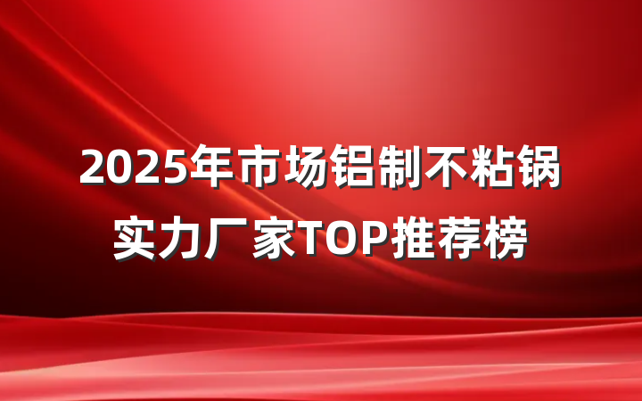 2025年市场铝制不粘锅实力厂家TOP推荐榜