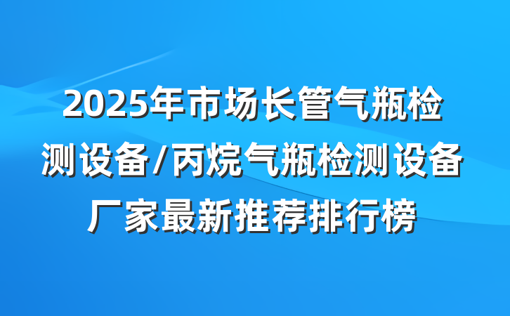 2025年市场长管气瓶检测设备/丙烷气瓶检测设备厂家最新推荐排行榜