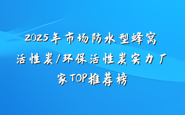 2025年市场防水型蜂窝活性炭/环保活性炭实力厂家TOP推荐榜