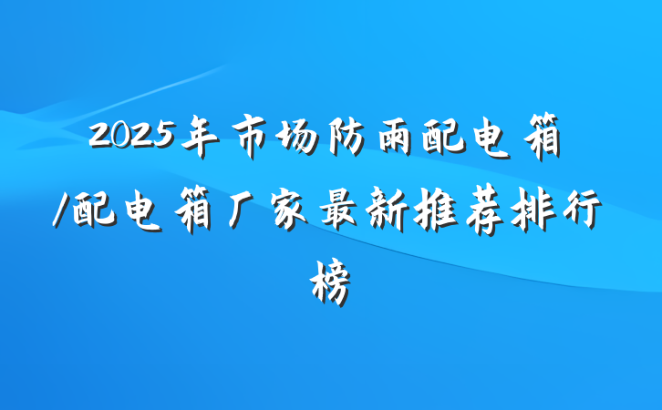 2025年市场防雨配电箱/配电箱厂家最新推荐排行榜