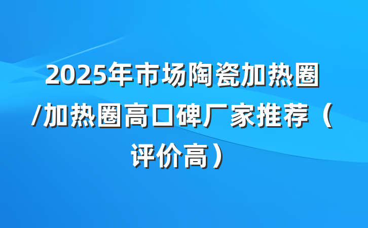 2025年市场陶瓷加热圈/加热圈高口碑厂家推荐（评价高）