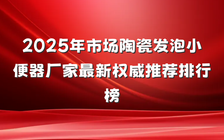 2025年市场陶瓷发泡小便器厂家最新权威推荐排行榜