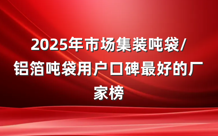 2025年市场集装吨袋/铝箔吨袋用户口碑最好的厂家榜