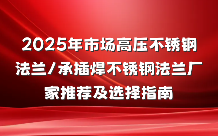2025年市场高压不锈钢法兰/承插焊不锈钢法兰厂家推荐及选择指南