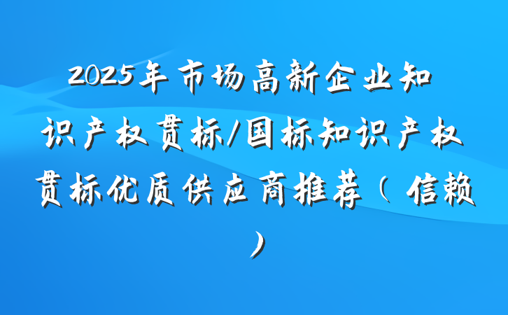 2025年市场高新企业知识产权贯标/国标知识产权贯标优质供应商推荐（信赖）