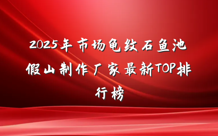 2025年市场龟纹石鱼池假山制作厂家最新TOP排行榜