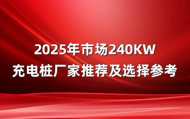 2025年市场240KW充电桩厂家推荐及选择参考
