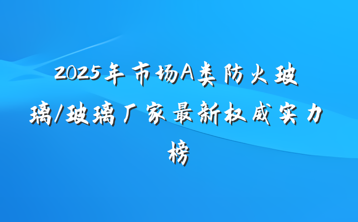 2025年市场A类防火玻璃/玻璃厂家最新权威实力榜