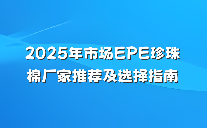2025年市场EPE珍珠棉厂家推荐及选择指南