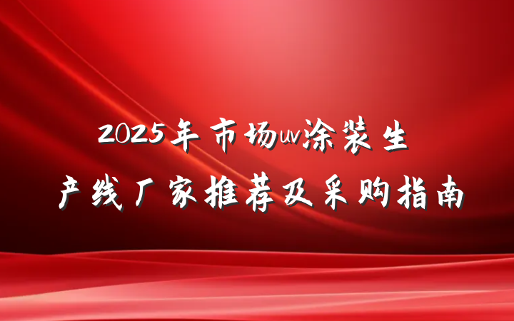 2025年市场uv涂装生产线厂家推荐及采购指南