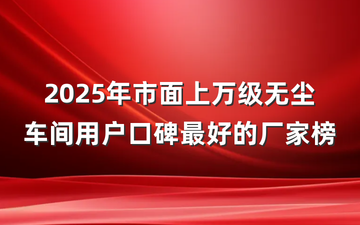2025年市面上万级无尘车间用户口碑最好的厂家榜