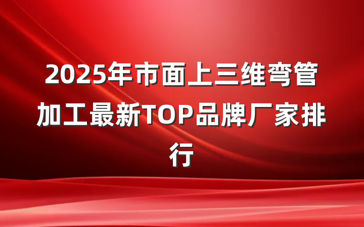 2025年市面上三维弯管加工最新TOP品牌厂家排行