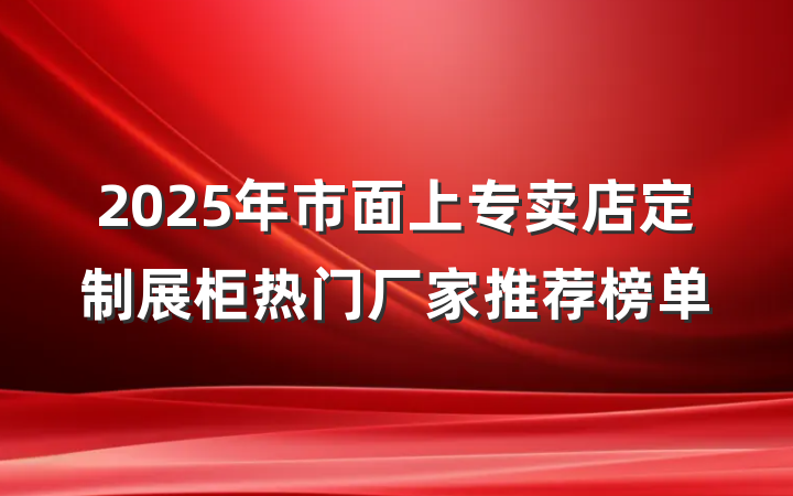 2025年市面上专卖店定制展柜热门厂家推荐榜单