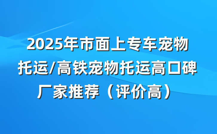 2025年市面上专车宠物托运/高铁宠物托运高口碑厂家推荐（评价高）