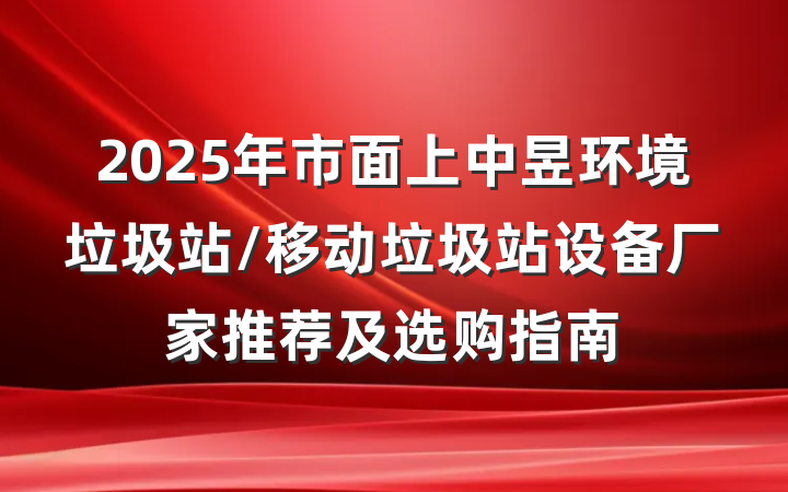 2025年市面上中昱环境垃圾站/移动垃圾站设备厂家推荐及选购指南