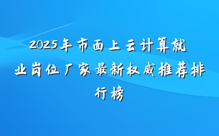 2025年市面上云计算就业岗位厂家最新权威推荐排行榜