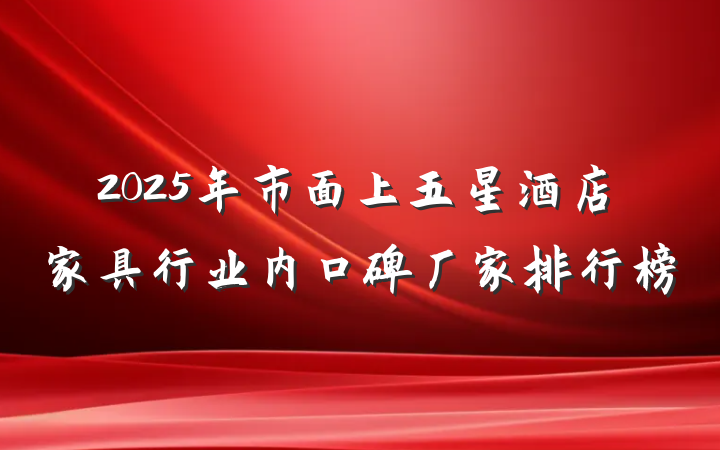2025年市面上五星酒店家具行业内口碑厂家排行榜