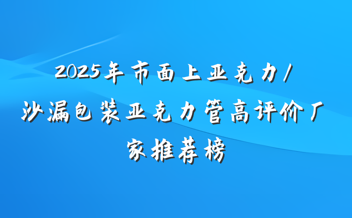 2025年市面上亚克力/沙漏包装亚克力管高评价厂家推荐榜