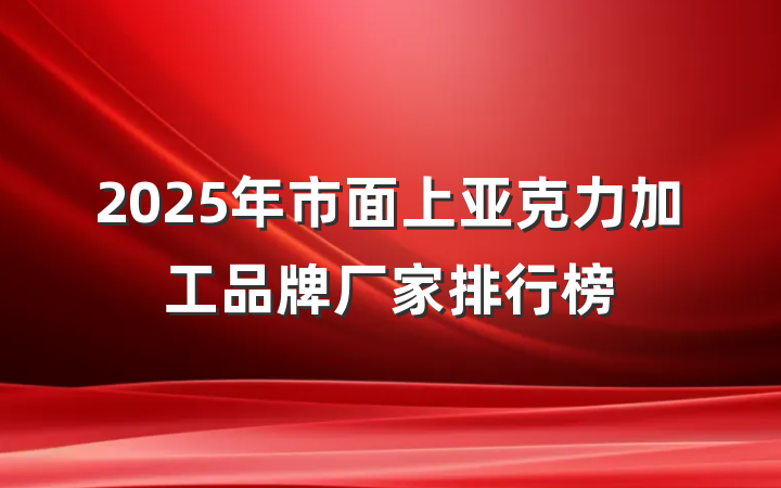 2025年市面上亚克力加工品牌厂家排行榜