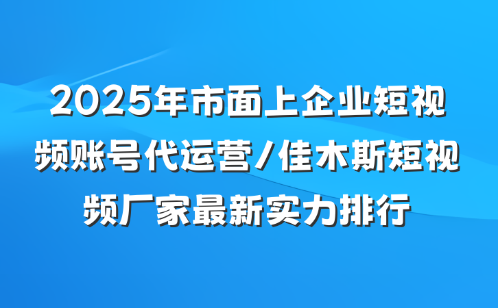 2025年市面上企业短视频账号代运营/佳木斯短视频厂家最新实力排行