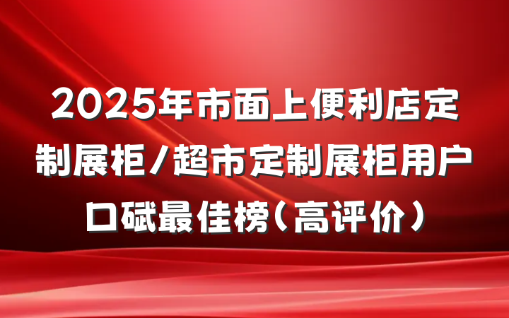 2025年市面上便利店定制展柜/超市定制展柜用户口碑最佳榜（高评价）