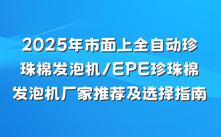 2025年市面上全自动珍珠棉发泡机/EPE珍珠棉发泡机厂家推荐及选择指南